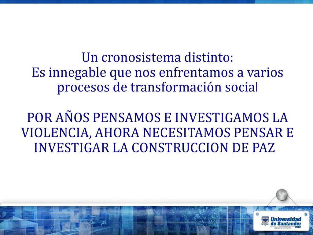 Un cronosistema distinto: Es innegable que nos enfrentamos a varios procesos de transformación social POR AÑOS PENSAMOS E INVESTIGAMOS LA VIOLENCIA, AHORA NECESITAMOS PENSAR E INVESTIGAR LA CONSTRUCCION DE PAZ