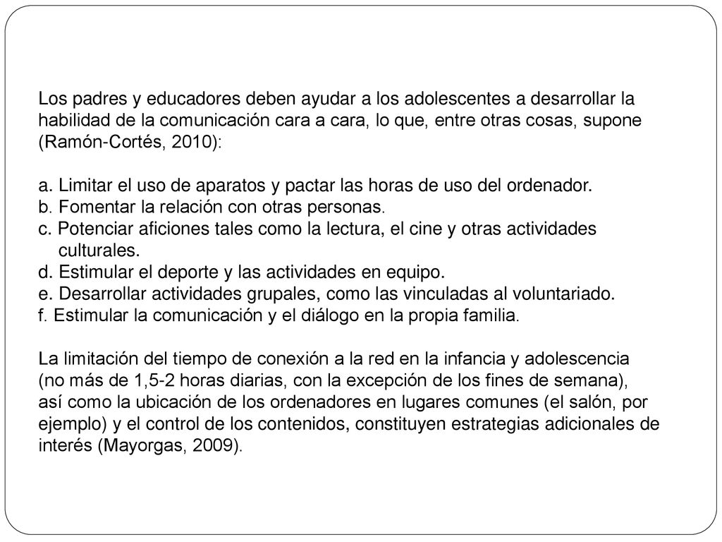 Los padres y educadores deben ayudar a los adolescentes a desarrollar la habilidad de la comunicación cara a cara, lo que, entre otras cosas, supone (Ramón-Cortés, 2010):