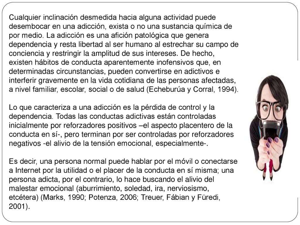 Cualquier inclinación desmedida hacia alguna actividad puede desembocar en una adicción, exista o no una sustancia química de por medio. La adicción es una afición patológica que genera dependencia y resta libertad al ser humano al estrechar su campo de conciencia y restringir la amplitud de sus intereses. De hecho, existen hábitos de conducta aparentemente inofensivos que, en determinadas circunstancias, pueden convertirse en adictivos e interferir gravemente en la vida cotidiana de las personas afectadas, a nivel familiar, escolar, social o de salud (Echeburúa y Corral, 1994).
