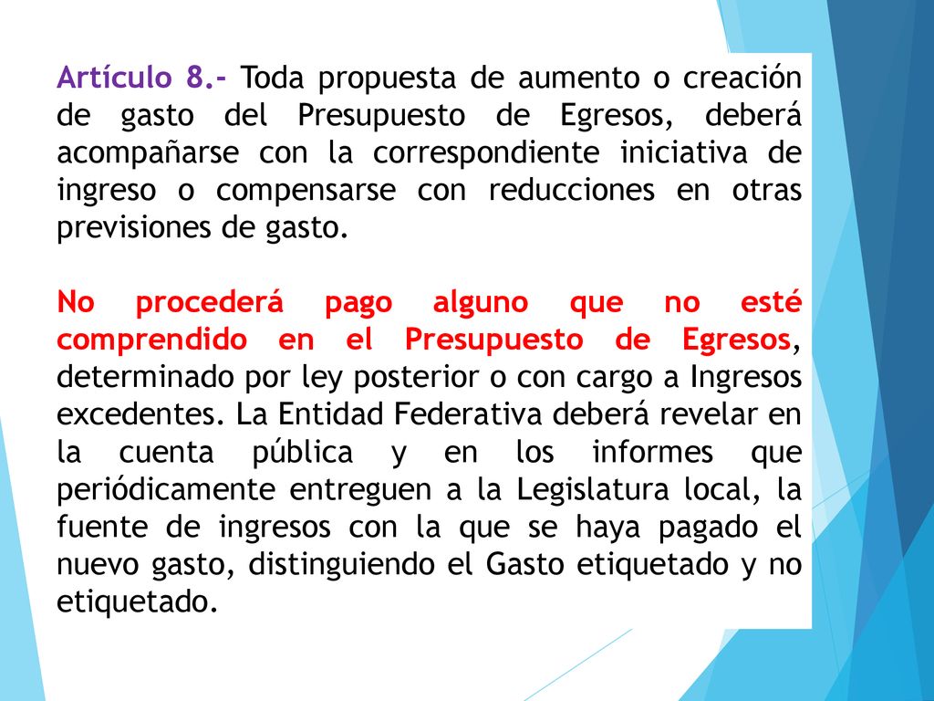 Artículo 8.- Toda propuesta de aumento o creación de gasto del Presupuesto de Egresos, deberá acompañarse con la correspondiente iniciativa de ingreso o compensarse con reducciones en otras previsiones de gasto.