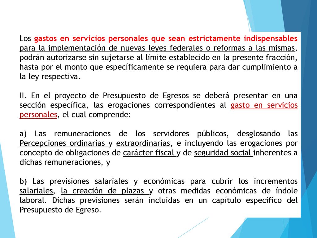 Los gastos en servicios personales que sean estrictamente indispensables para la implementación de nuevas leyes federales o reformas a las mismas, podrán autorizarse sin sujetarse al límite establecido en la presente fracción, hasta por el monto que específicamente se requiera para dar cumplimiento a la ley respectiva.