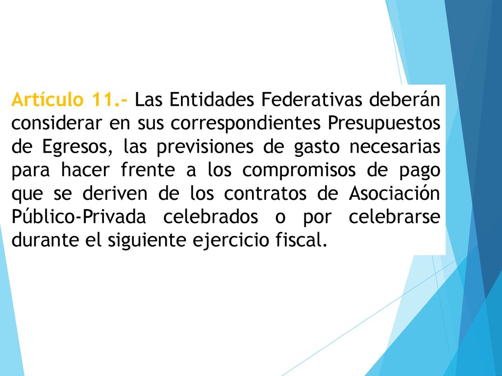 Artículo 11.- Las Entidades Federativas deberán considerar en sus correspondientes Presupuestos de Egresos, las previsiones de gasto necesarias para hacer frente a los compromisos de pago que se deriven de los contratos de Asociación Público-Privada celebrados o por celebrarse durante el siguiente ejercicio fiscal.
