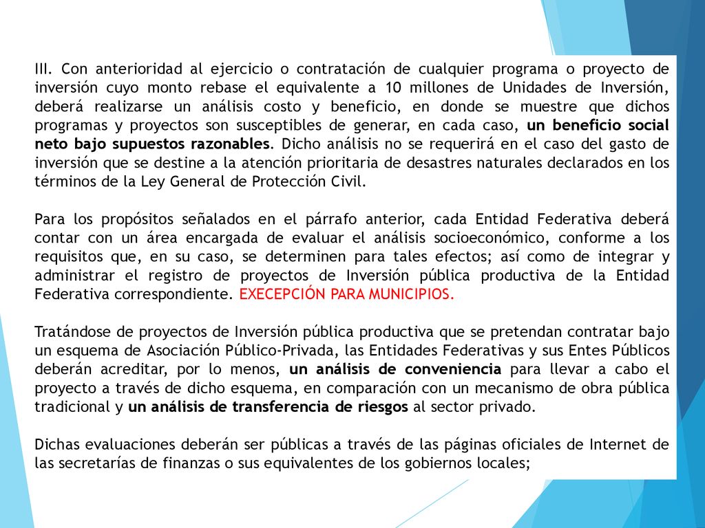 III. Con anterioridad al ejercicio o contratación de cualquier programa o proyecto de inversión cuyo monto rebase el equivalente a 10 millones de Unidades de Inversión, deberá realizarse un análisis costo y beneficio, en donde se muestre que dichos programas y proyectos son susceptibles de generar, en cada caso, un beneficio social neto bajo supuestos razonables. Dicho análisis no se requerirá en el caso del gasto de inversión que se destine a la atención prioritaria de desastres naturales declarados en los términos de la Ley General de Protección Civil.