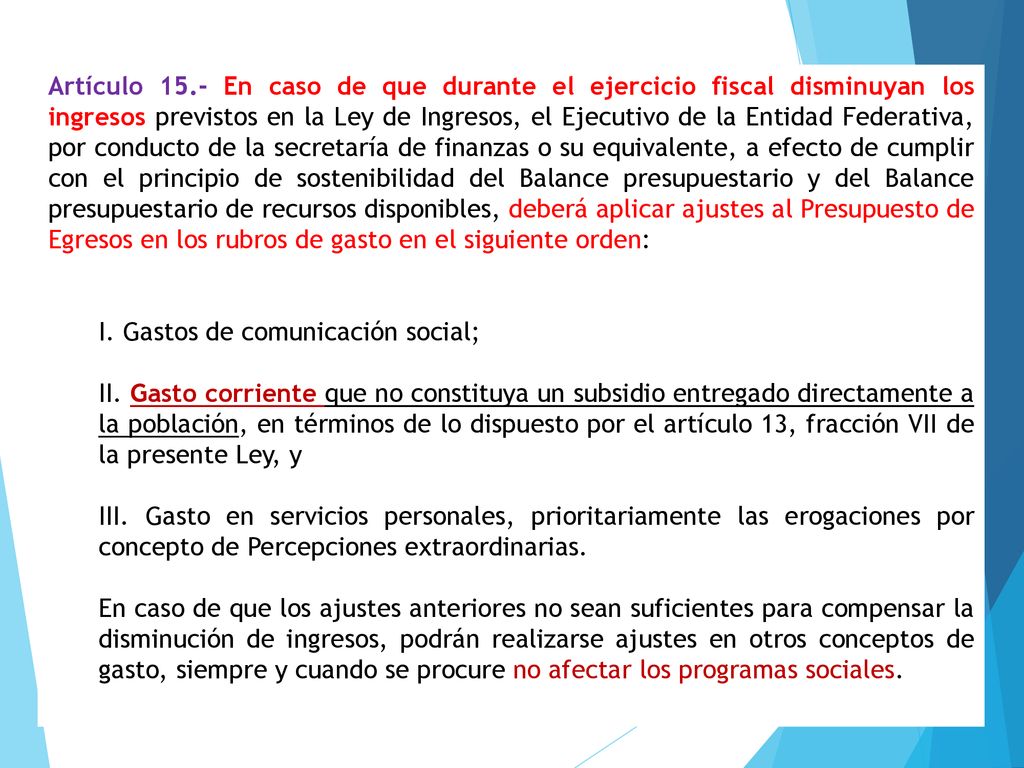 Artículo 15.- En caso de que durante el ejercicio fiscal disminuyan los ingresos previstos en la Ley de Ingresos, el Ejecutivo de la Entidad Federativa, por conducto de la secretaría de finanzas o su equivalente, a efecto de cumplir con el principio de sostenibilidad del Balance presupuestario y del Balance presupuestario de recursos disponibles, deberá aplicar ajustes al Presupuesto de Egresos en los rubros de gasto en el siguiente orden: