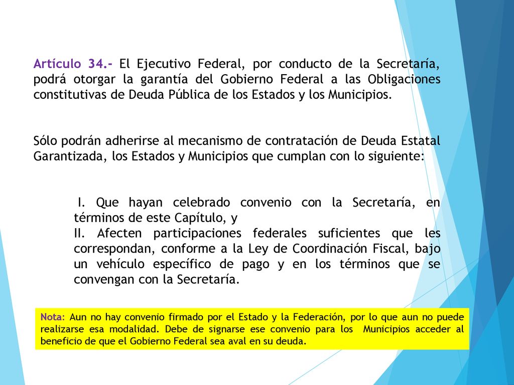 Artículo 34.- El Ejecutivo Federal, por conducto de la Secretaría, podrá otorgar la garantía del Gobierno Federal a las Obligaciones constitutivas de Deuda Pública de los Estados y los Municipios.