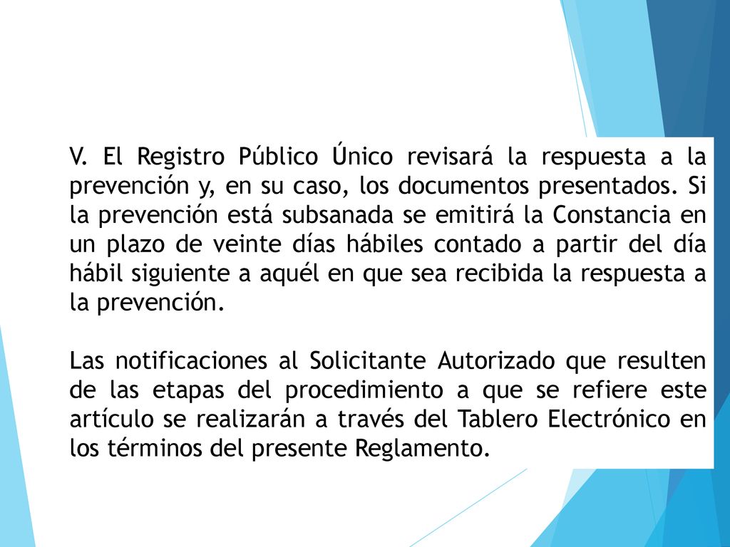V. El Registro Público Único revisará la respuesta a la prevención y, en su caso, los documentos presentados. Si la prevención está subsanada se emitirá la Constancia en un plazo de veinte días hábiles contado a partir del día hábil siguiente a aquél en que sea recibida la respuesta a la prevención.