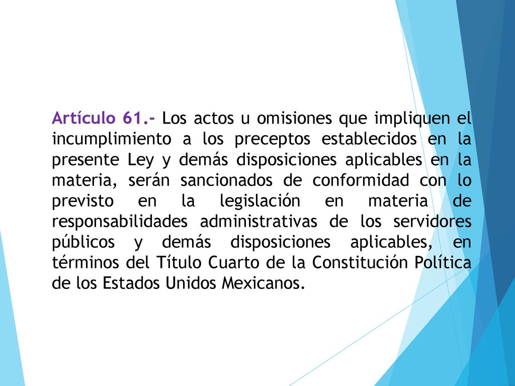 Artículo 61.- Los actos u omisiones que impliquen el incumplimiento a los preceptos establecidos en la presente Ley y demás disposiciones aplicables en la materia, serán sancionados de conformidad con lo previsto en la legislación en materia de responsabilidades administrativas de los servidores públicos y demás disposiciones aplicables, en términos del Título Cuarto de la Constitución Política de los Estados Unidos Mexicanos.