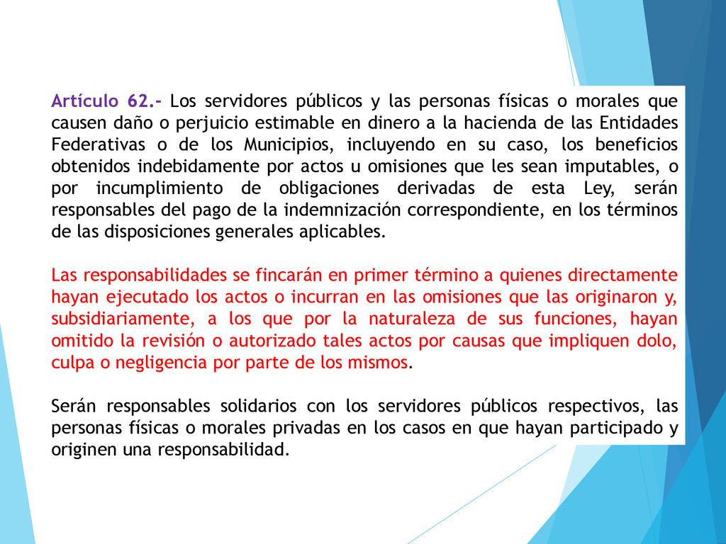 Artículo 62.- Los servidores públicos y las personas físicas o morales que causen daño o perjuicio estimable en dinero a la hacienda de las Entidades Federativas o de los Municipios, incluyendo en su caso, los beneficios obtenidos indebidamente por actos u omisiones que les sean imputables, o por incumplimiento de obligaciones derivadas de esta Ley, serán responsables del pago de la indemnización correspondiente, en los términos de las disposiciones generales aplicables.