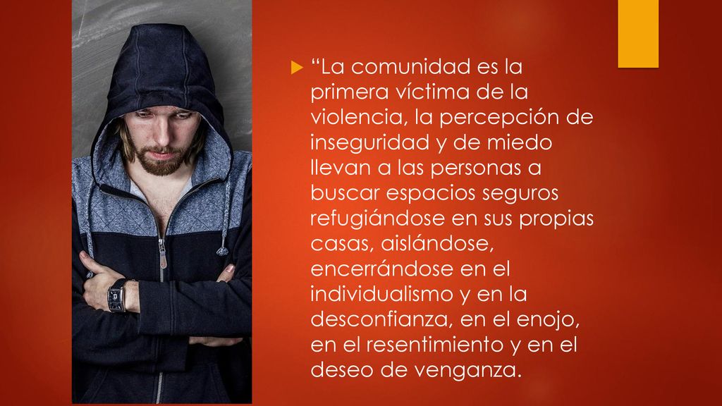 La comunidad es la primera víctima de la violencia, la percepción de inseguridad y de miedo llevan a las personas a buscar espacios seguros refugiándose en sus propias casas, aislándose, encerrándose en el individualismo y en la desconfianza, en el enojo, en el resentimiento y en el deseo de venganza.