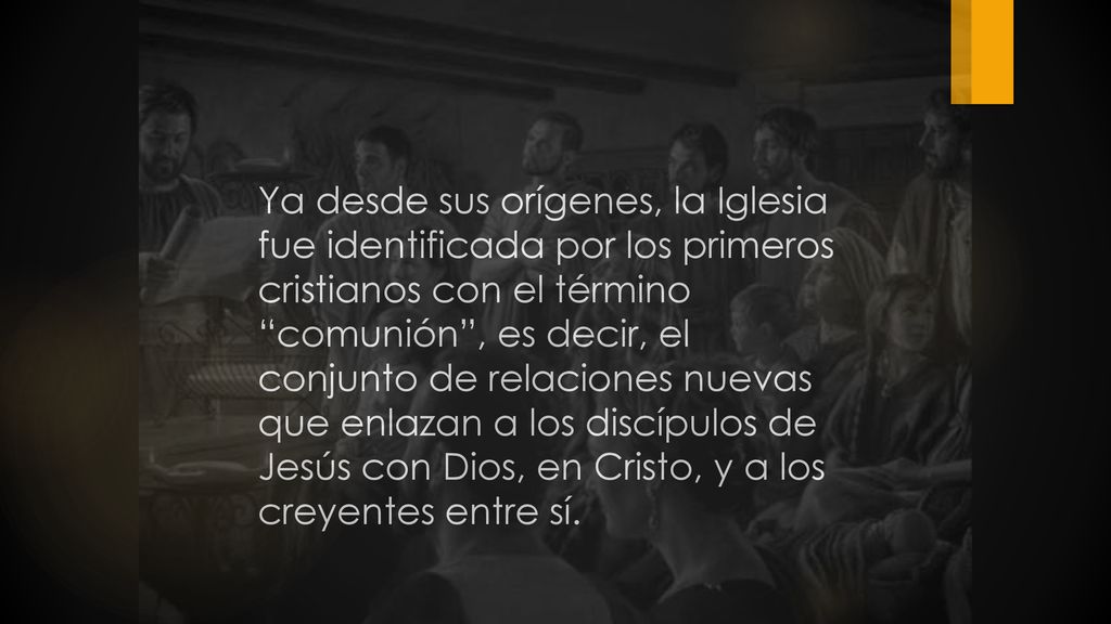 Ya desde sus orígenes, la Iglesia fue identificada por los primeros cristianos con el término comunión , es decir, el conjunto de relaciones nuevas que enlazan a los discípulos de Jesús con Dios, en Cristo, y a los creyentes entre sí.