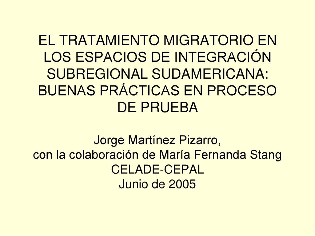 EL TRATAMIENTO MIGRATORIO EN LOS ESPACIOS DE INTEGRACIÓN SUBREGIONAL SUDAMERICANA: BUENAS PRÁCTICAS EN PROCESO DE PRUEBA Jorge Martínez Pizarro, con la colaboración de María Fernanda Stang CELADE-CEPAL Junio de 2005