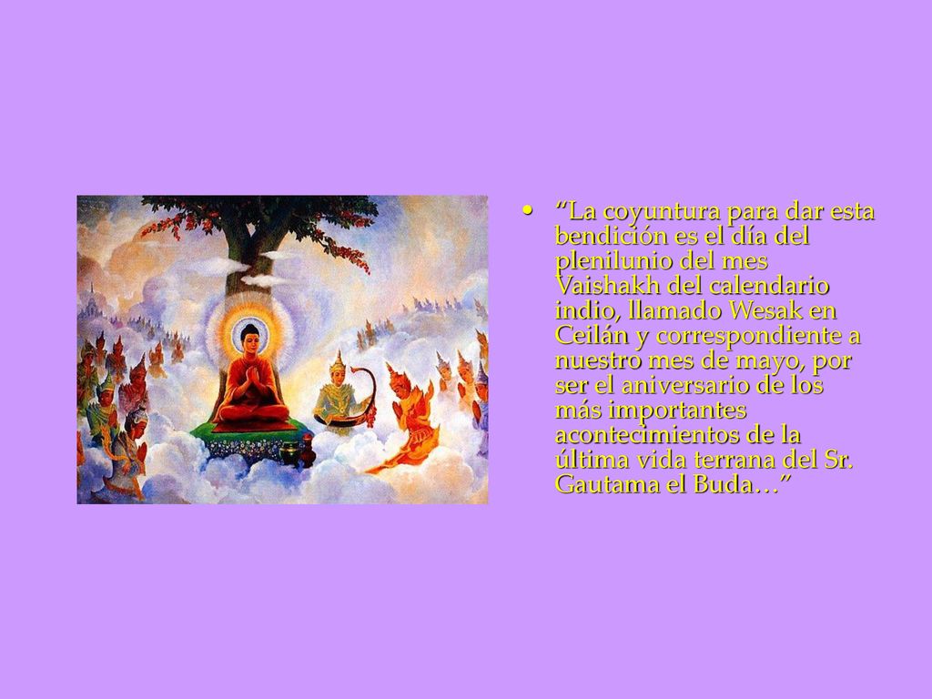 La coyuntura para dar esta bendición es el día del plenilunio del mes Vaishakh del calendario indio, llamado Wesak en Ceilán y correspondiente a nuestro mes de mayo, por ser el aniversario de los más importantes acontecimientos de la última vida terrana del Sr.