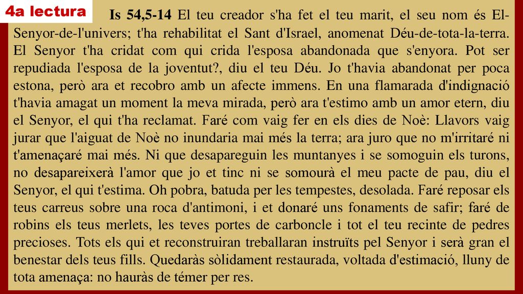 Is 54,5-14 El teu creador s ha fet el teu marit, el seu nom és El-Senyor-de-l univers; t ha rehabilitat el Sant d Israel, anomenat Déu-de-tota-la-terra. El Senyor t ha cridat com qui crida l esposa abandonada que s enyora. Pot ser repudiada l esposa de la joventut , diu el teu Déu. Jo t havia abandonat per poca estona, però ara et recobro amb un afecte immens. En una flamarada d indignació t havia amagat un moment la meva mirada, però ara t estimo amb un amor etern, diu el Senyor, el qui t ha reclamat. Faré com vaig fer en els dies de Noè: Llavors vaig jurar que l aiguat de Noè no inundaria mai més la terra; ara juro que no m irritaré ni t amenaçaré mai més. Ni que desapareguin les muntanyes i se somoguin els turons, no desapareixerà l amor que jo et tinc ni se somourà el meu pacte de pau, diu el Senyor, el qui t estima. Oh pobra, batuda per les tempestes, desolada. Faré reposar els teus carreus sobre una roca d antimoni, i et donaré uns fonaments de safir; faré de robins els teus merlets, les teves portes de carboncle i tot el teu recinte de pedres precioses. Tots els qui et reconstruiran treballaran instruïts pel Senyor i serà gran el benestar dels teus fills. Quedaràs sòlidament restaurada, voltada d estimació, lluny de tota amenaça: no hauràs de témer per res.