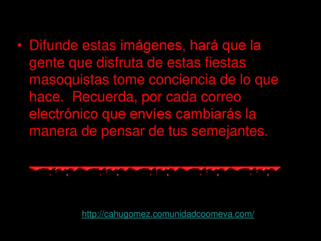 Difunde estas imágenes, hará que la gente que disfruta de estas fiestas masoquistas tome conciencia de lo que hace. Recuerda, por cada correo electrónico que envíes cambiarás la manera de pensar de tus semejantes.