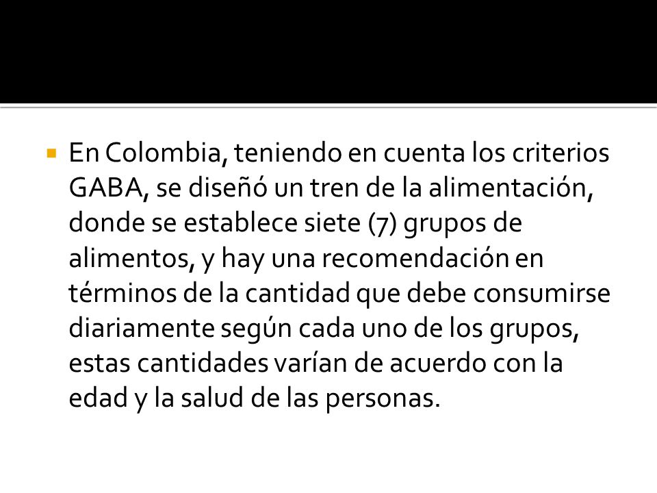 En Colombia, teniendo en cuenta los criterios GABA, se diseñó un tren de la alimentación, donde se establece siete (7) grupos de alimentos, y hay una recomendación en términos de la cantidad que debe consumirse diariamente según cada uno de los grupos, estas cantidades varían de acuerdo con la edad y la salud de las personas.
