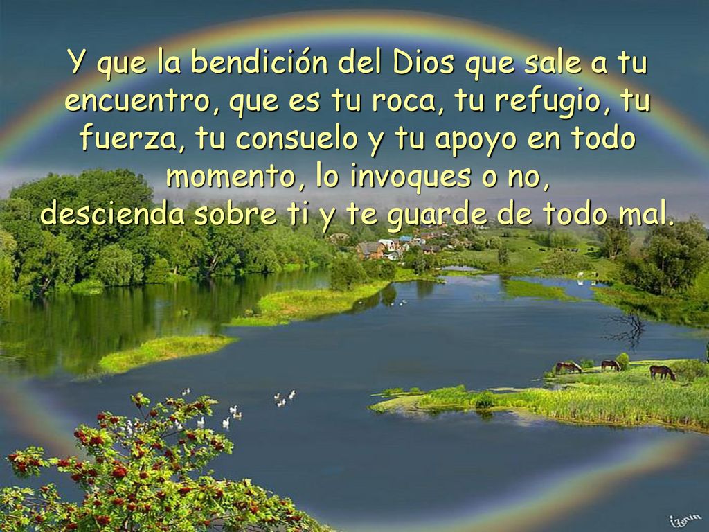 Y que la bendición del Dios que sale a tu encuentro, que es tu roca, tu refugio, tu fuerza, tu consuelo y tu apoyo en todo momento, lo invoques o no, descienda sobre ti y te guarde de todo mal.