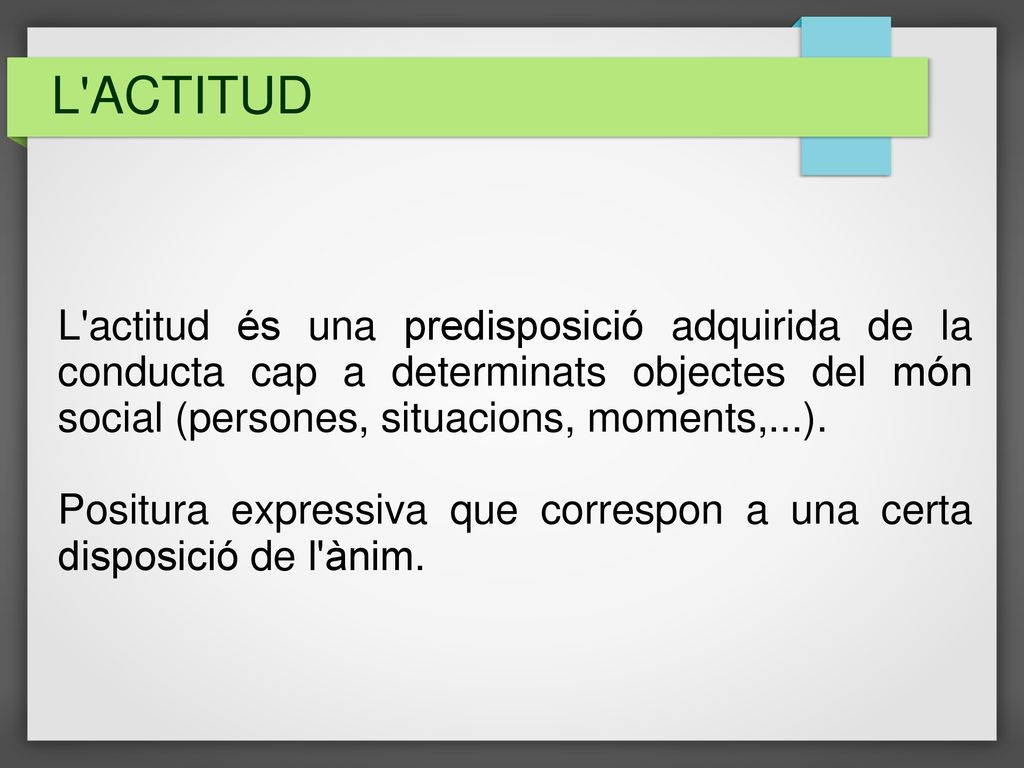 L ACTITUD L actitud és una predisposició adquirida de la conducta cap a determinats objectes del món social (persones, situacions, moments,...).