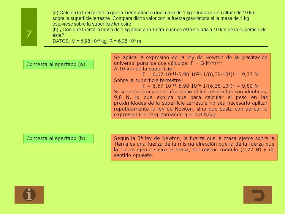 (a) Calcula la fuerza con la que la Tierra atrae a una masa de 1 kg situada a una altura de 10 km sobre la superficie terrestre. Compara dicho valor con la fuerza gravitatoria si la masa de 1 kg estuviese sobre la superficie terrestre. (b) ¿Con qué fuerza la masa de 1 kg atrae a la Tierra cuando está situada a 10 km de la superficie de ésta DATOS: M = 5,98·1024 kg; R = 6,38·106 m