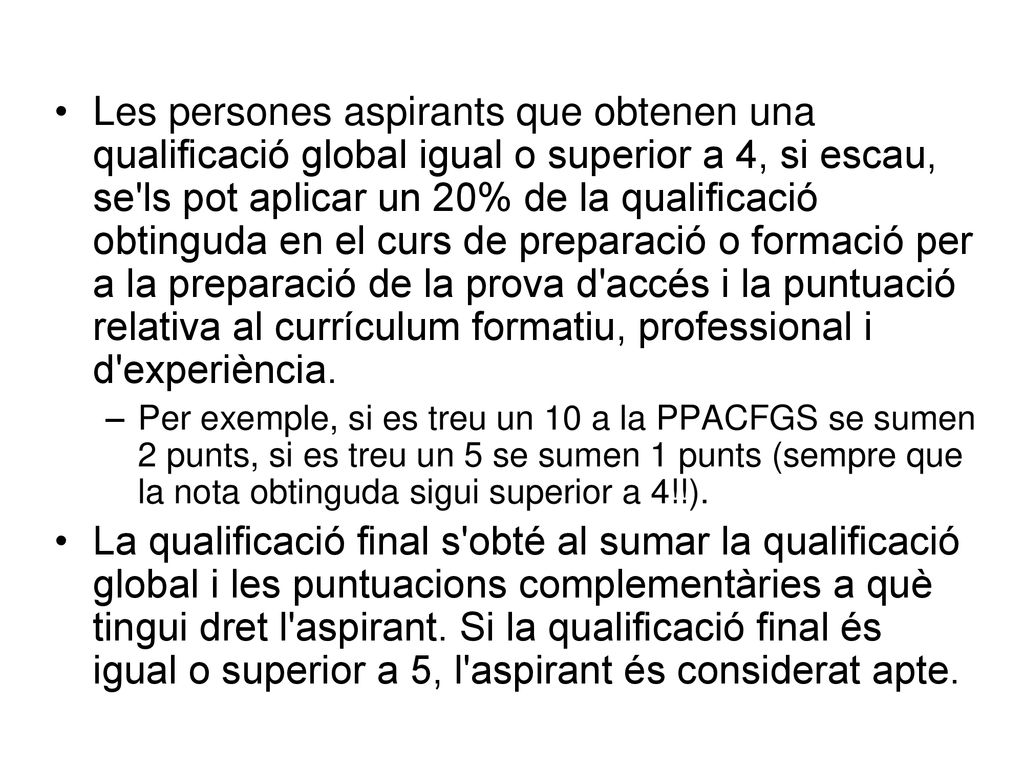 Les persones aspirants que obtenen una qualificació global igual o superior a 4, si escau, se ls pot aplicar un 20% de la qualificació obtinguda en el curs de preparació o formació per a la preparació de la prova d accés i la puntuació relativa al currículum formatiu, professional i d experiència.