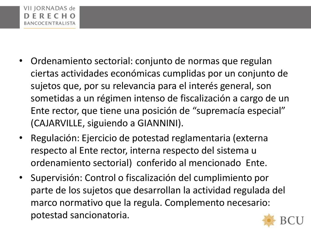 Ordenamiento sectorial: conjunto de normas que regulan ciertas actividades económicas cumplidas por un conjunto de sujetos que, por su relevancia para el interés general, son sometidas a un régimen intenso de fiscalización a cargo de un Ente rector, que tiene una posición de supremacía especial (CAJARVILLE, siguiendo a GIANNINI).