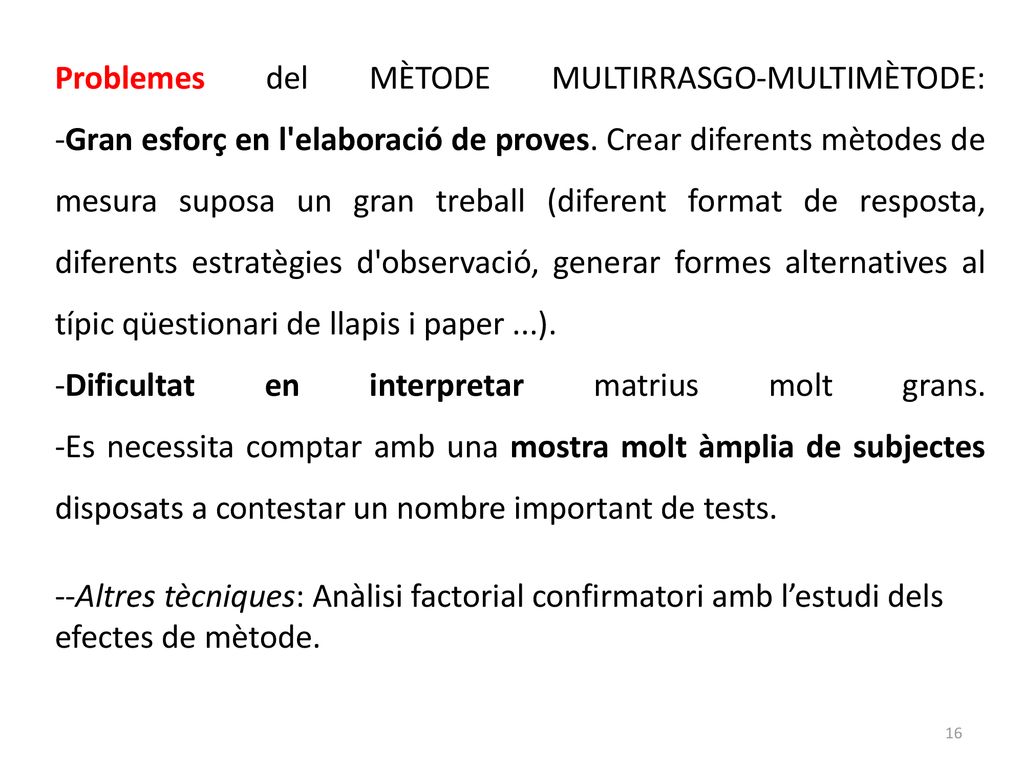 Problemes del MÈTODE MULTIRRASGO-MULTIMÈTODE: -Gran esforç en l elaboració de proves. Crear diferents mètodes de mesura suposa un gran treball (diferent format de resposta, diferents estratègies d observació, generar formes alternatives al típic qüestionari de llapis i paper ...).