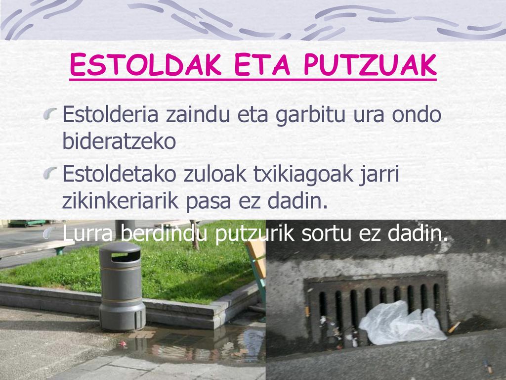 ESTOLDAK ETA PUTZUAK Estolderia zaindu eta garbitu ura ondo bideratzeko. Estoldetako zuloak txikiagoak jarri zikinkeriarik pasa ez dadin.