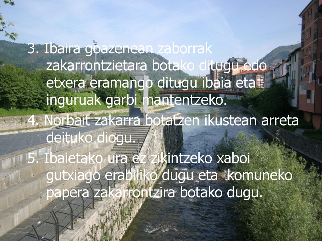 3. Ibaira goazenean zaborrak zakarrontzietara botako ditugu edo etxera eramango ditugu ibaia eta inguruak garbi mantentzeko.