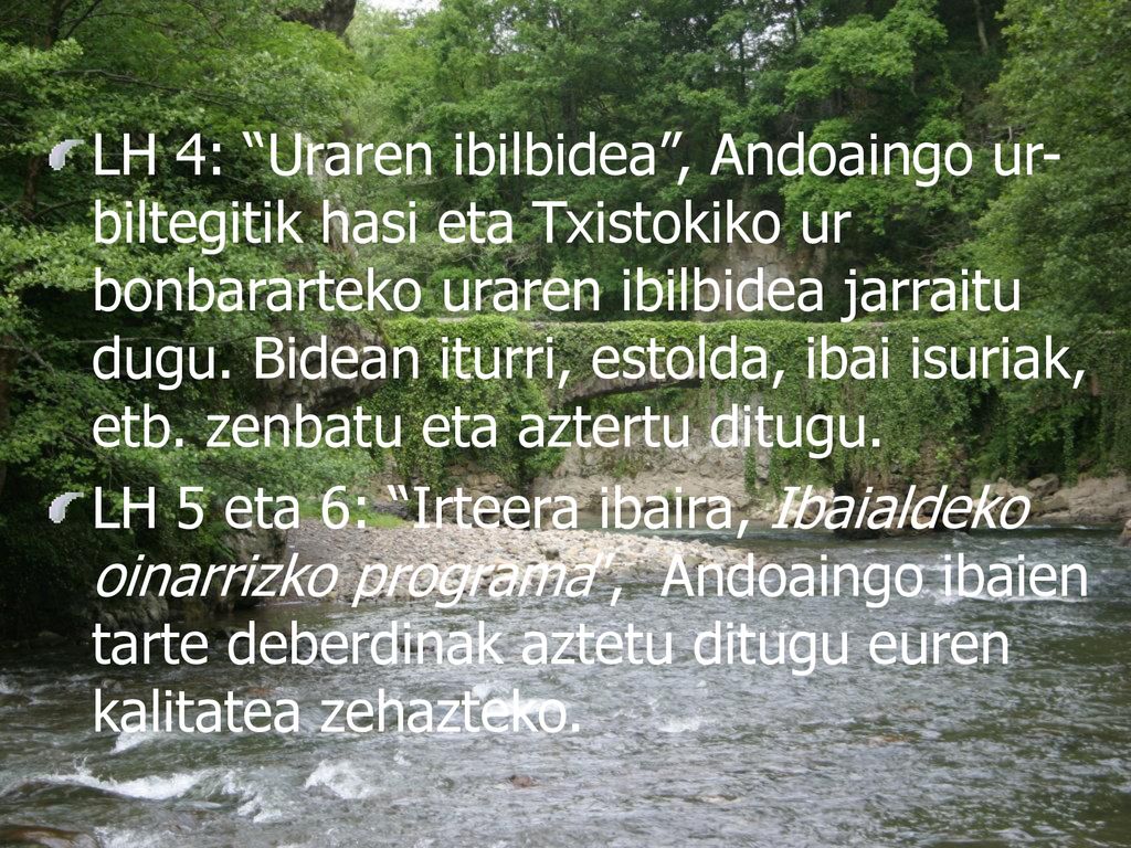 LH 4: Uraren ibilbidea , Andoaingo ur-biltegitik hasi eta Txistokiko ur bonbararteko uraren ibilbidea jarraitu dugu. Bidean iturri, estolda, ibai isuriak, etb. zenbatu eta aztertu ditugu.