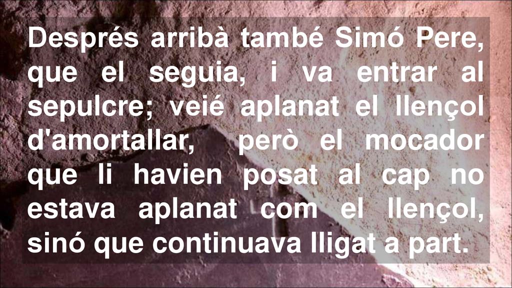 Després arribà també Simó Pere, que el seguia, i va entrar al sepulcre; veié aplanat el llençol d amortallar, però el mocador que li havien posat al cap no estava aplanat com el llençol, sinó que continuava lligat a part.