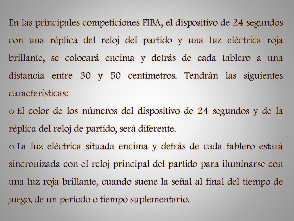 En las principales competiciones FIBA, el dispositivo de 24 segundos con una réplica del reloj del partido y una luz eléctrica roja brillante, se colocará encima y detrás de cada tablero a una distancia entre 30 y 50 centímetros. Tendrán las siguientes características: