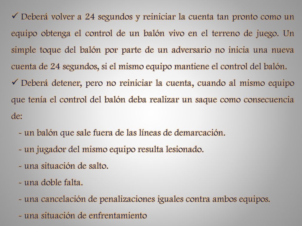 Deberá volver a 24 segundos y reiniciar la cuenta tan pronto como un equipo obtenga el control de un balón vivo en el terreno de juego. Un simple toque del balón por parte de un adversario no inicia una nueva cuenta de 24 segundos, si el mismo equipo mantiene el control del balón.