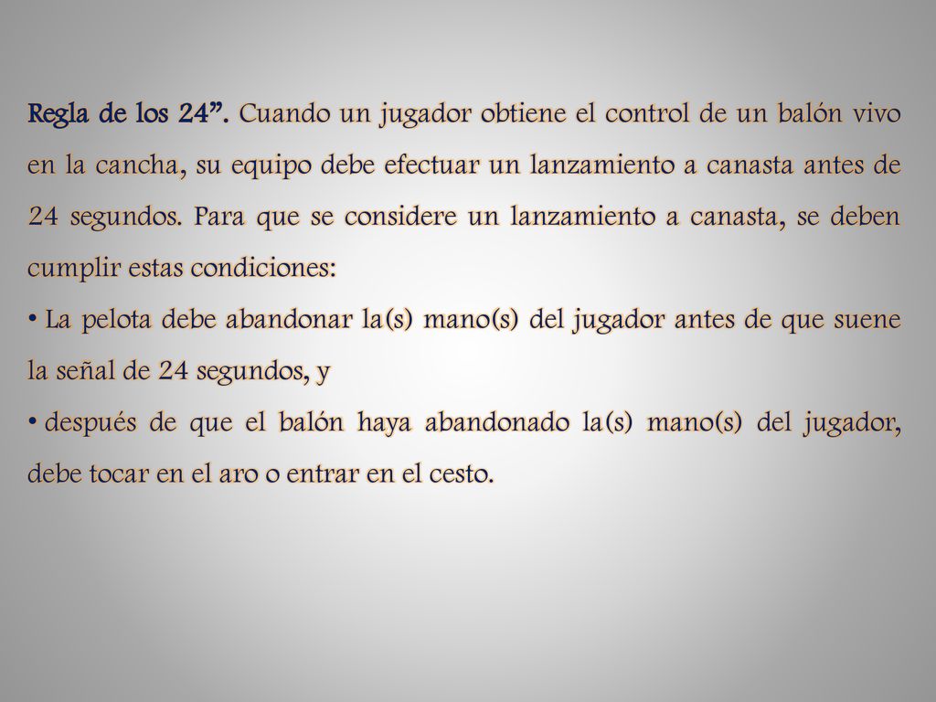 Regla de los 24 . Cuando un jugador obtiene el control de un balón vivo en la cancha, su equipo debe efectuar un lanzamiento a canasta antes de 24 segundos. Para que se considere un lanzamiento a canasta, se deben cumplir estas condiciones: