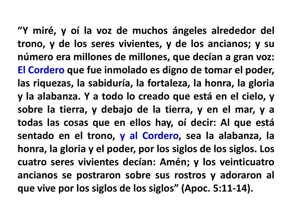 Y miré, y oí la voz de muchos ángeles alrededor del trono, y de los seres vivientes, y de los ancianos; y su número era millones de millones, que decían a gran voz: El Cordero que fue inmolado es digno de tomar el poder, las riquezas, la sabiduría, la fortaleza, la honra, la gloria y la alabanza.