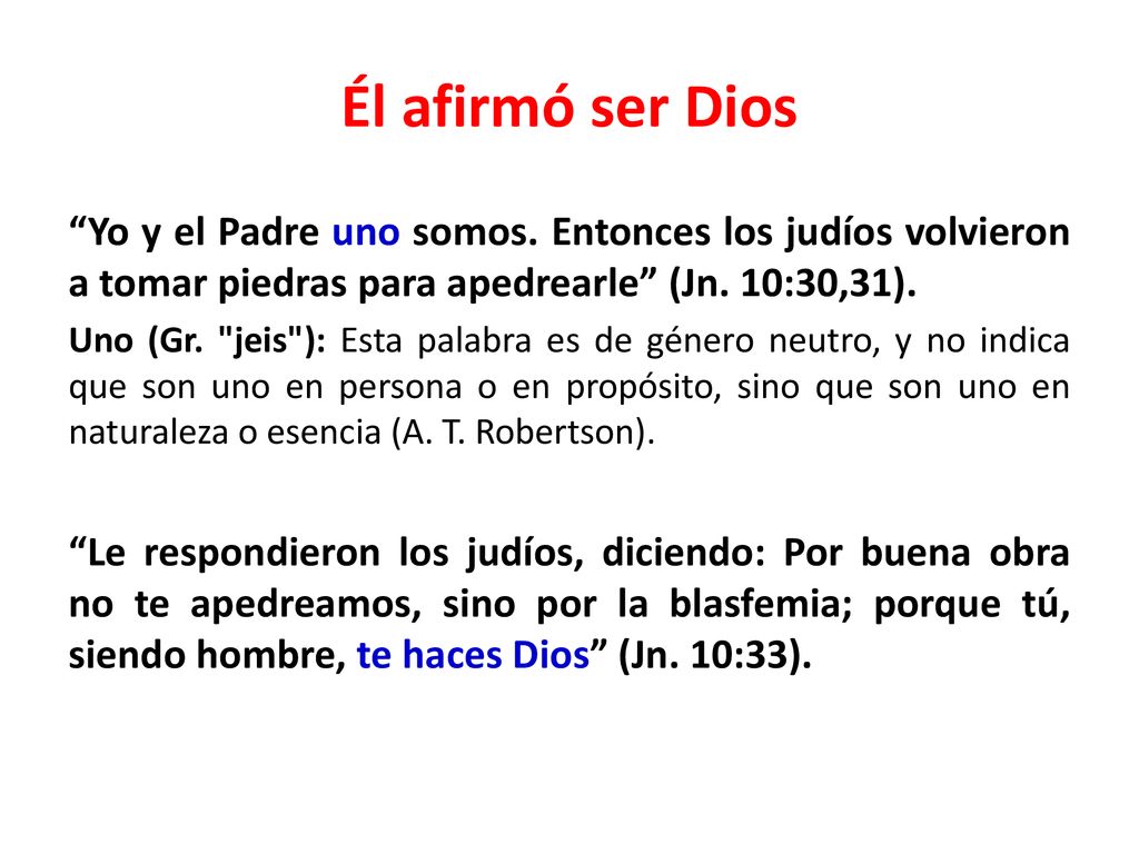 Él afirmó ser Dios Yo y el Padre uno somos. Entonces los judíos volvieron a tomar piedras para apedrearle (Jn. 10:30,31).
