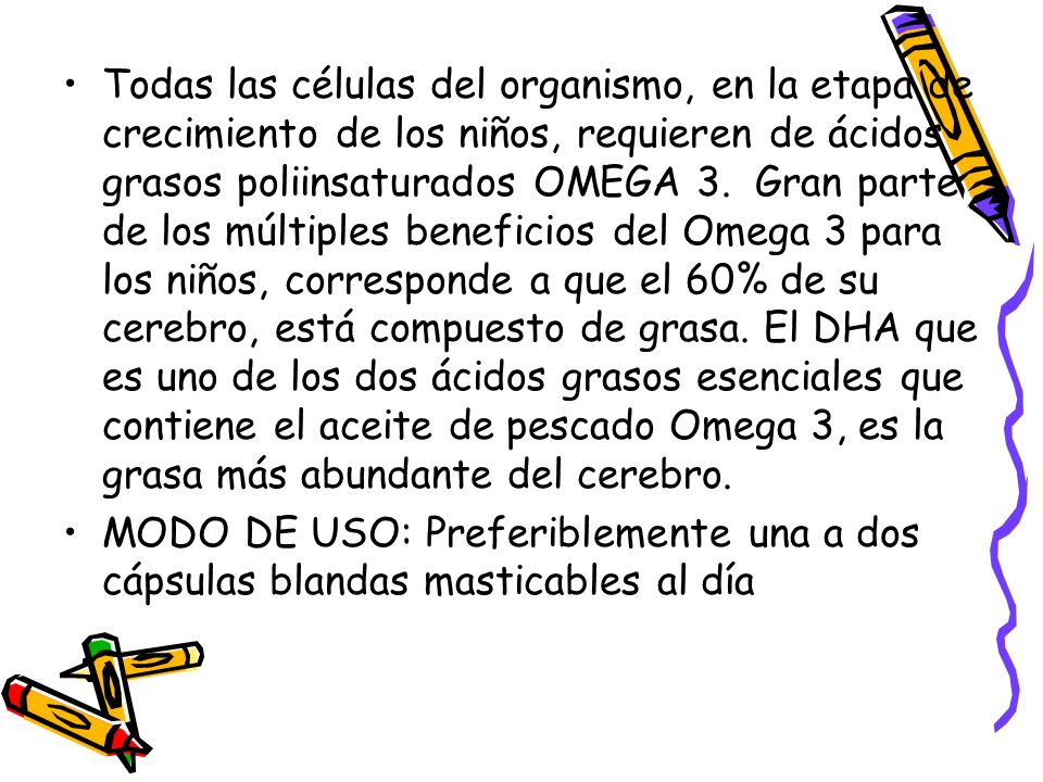 Todas las células del organismo, en la etapa de crecimiento de los niños, requieren de ácidos grasos poliinsaturados OMEGA 3. Gran parte de los múltiples beneficios del Omega 3 para los niños, corresponde a que el 60% de su cerebro, está compuesto de grasa. El DHA que es uno de los dos ácidos grasos esenciales que contiene el aceite de pescado Omega 3, es la grasa más abundante del cerebro.