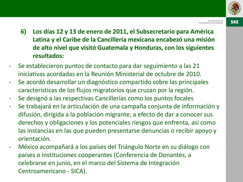 Los días 12 y 13 de enero de 2011, el Subsecretario para América Latina y el Caribe de la Cancillería mexicana encabezó una misión de alto nivel que visitó Guatemala y Honduras, con los siguientes resultados: