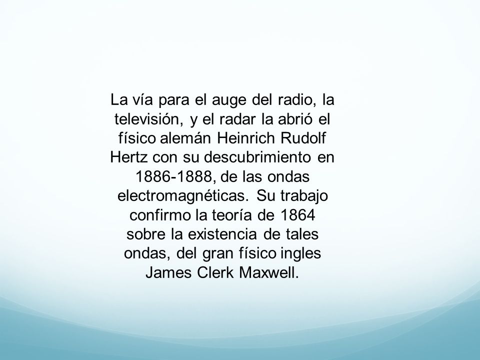 La vía para el auge del radio, la televisión, y el radar la abrió el físico alemán Heinrich Rudolf Hertz con su descubrimiento en , de las ondas electromagnéticas.