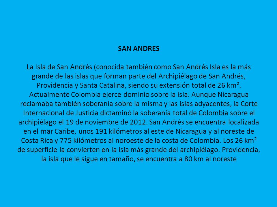 SAN ANDRES La Isla de San Andrés (conocida también como San Andrés Isla es la más grande de las islas que forman parte del Archipiélago de San Andrés, Providencia y Santa Catalina, siendo su extensión total de 26 km².