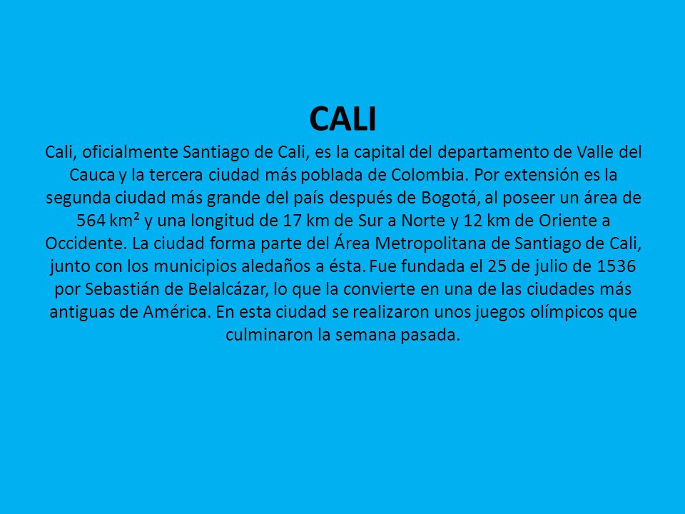 CALI Cali, oficialmente Santiago de Cali, es la capital del departamento de Valle del Cauca y la tercera ciudad más poblada de Colombia.