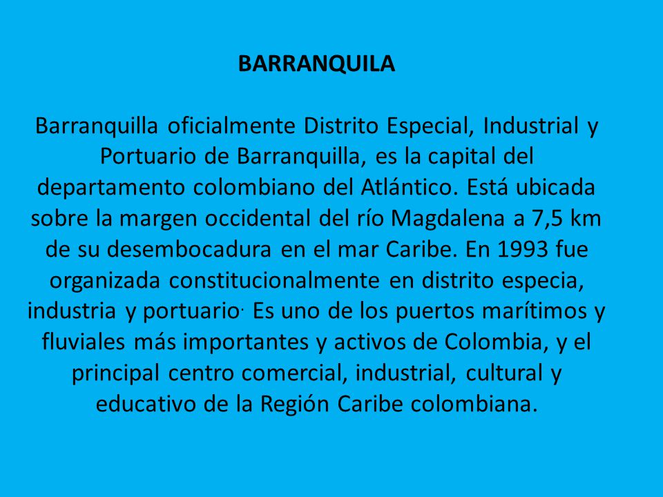 BARRANQUILA Barranquilla oficialmente Distrito Especial, Industrial y Portuario de Barranquilla, es la capital del departamento colombiano del Atlántico.