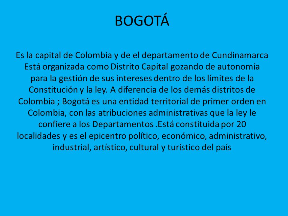 BOGOTÁ Es la capital de Colombia y de el departamento de Cundinamarca Está organizada como Distrito Capital gozando de autonomía para la gestión de sus intereses dentro de los límites de la Constitución y la ley.