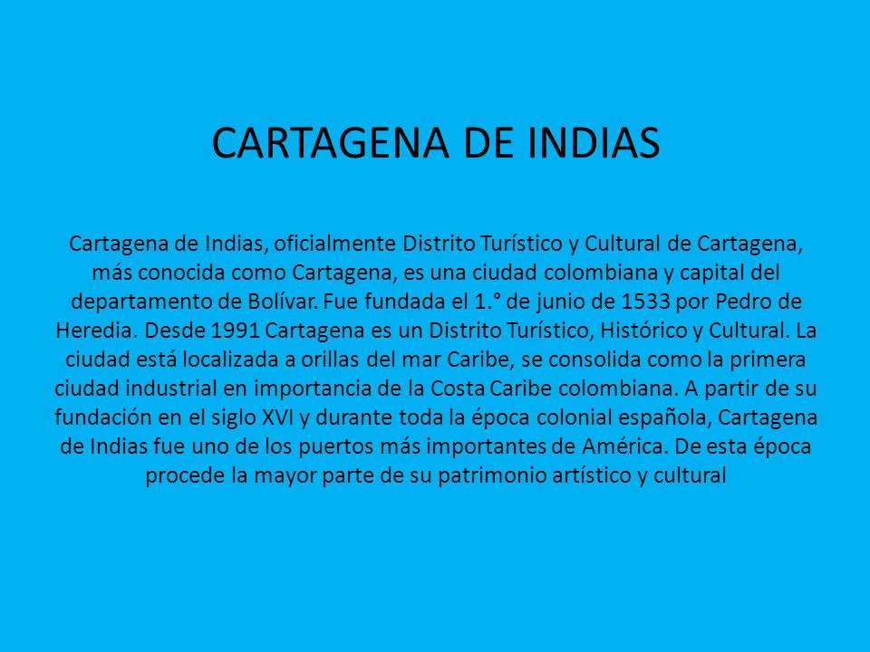 CARTAGENA DE INDIAS Cartagena de Indias, oficialmente Distrito Turístico y Cultural de Cartagena, más conocida como Cartagena, es una ciudad colombiana y capital del departamento de Bolívar.