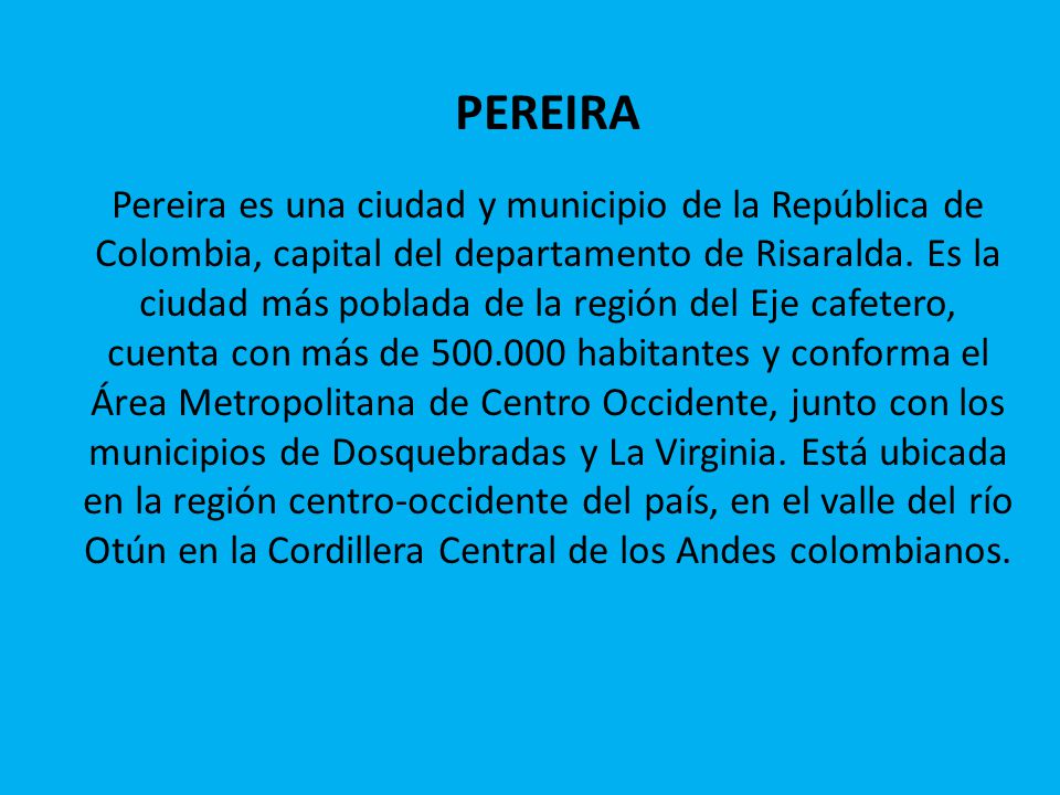 PEREIRA Pereira es una ciudad y municipio de la República de Colombia, capital del departamento de Risaralda.