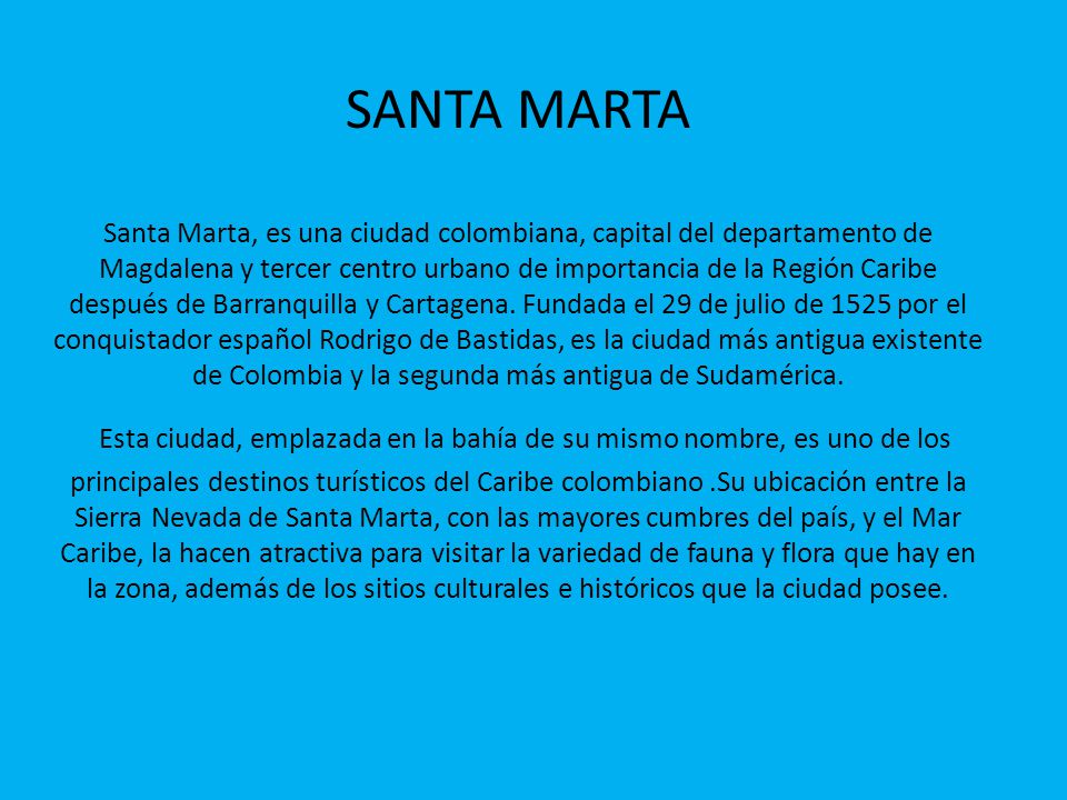 SANTA MARTA Santa Marta, es una ciudad colombiana, capital del departamento de Magdalena y tercer centro urbano de importancia de la Región Caribe después de Barranquilla y Cartagena.