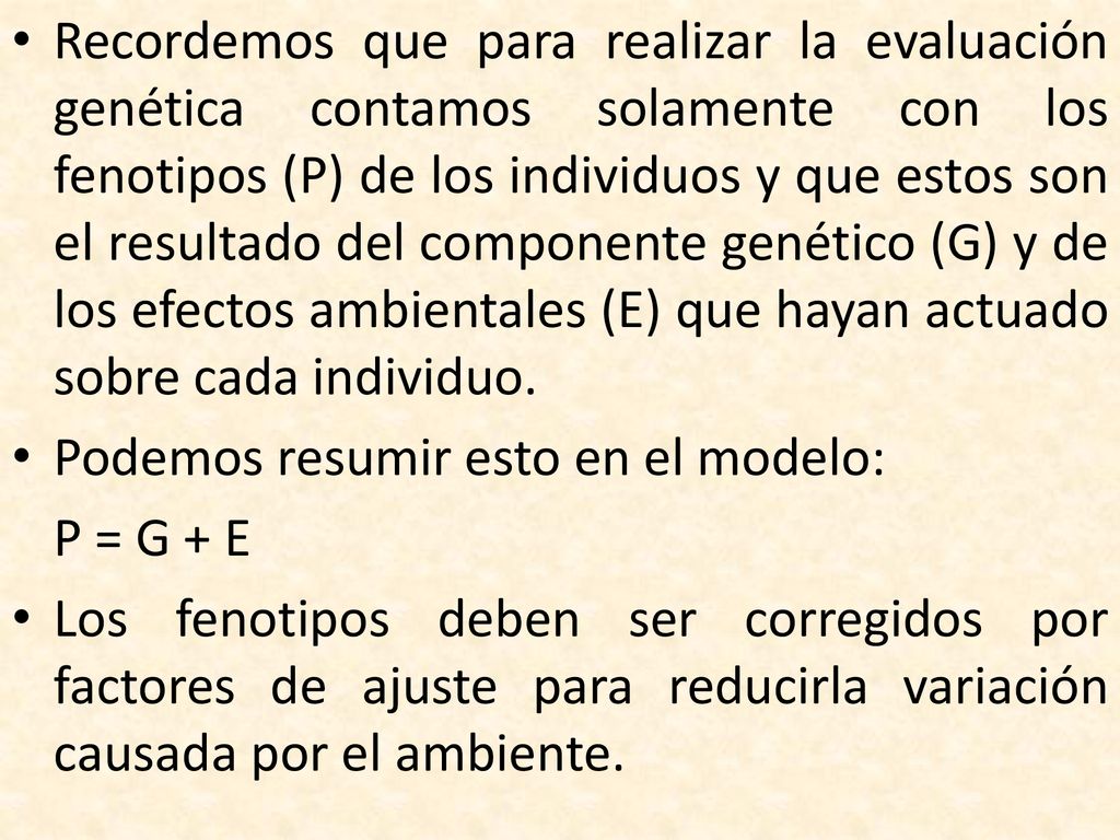 Recordemos que para realizar la evaluación genética contamos solamente con los fenotipos (P) de los individuos y que estos son el resultado del componente genético (G) y de los efectos ambientales (E) que hayan actuado sobre cada individuo.