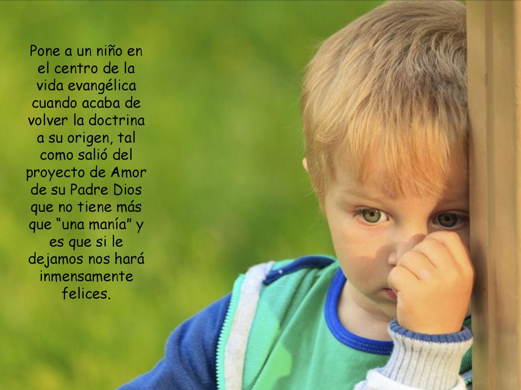 Pone a un niño en el centro de la vida evangélica cuando acaba de volver la doctrina a su origen, tal como salió del proyecto de Amor de su Padre Dios que no tiene más que una manía y es que si le dejamos nos hará inmensamente felices.
