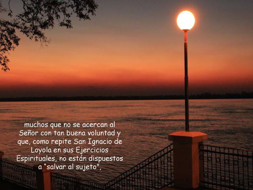 muchos que no se acercan al Señor con tan buena voluntad y que, como repite San Ignacio de Loyola en sus Ejercicios Espirituales, no están dispuestos a salvar al sujeto ,