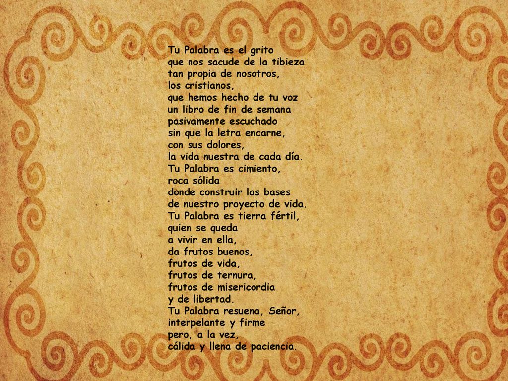 Tu Palabra es el grito que nos sacude de la tibieza tan propia de nosotros, los cristianos, que hemos hecho de tu voz un libro de fin de semana pasivamente escuchado sin que la letra encarne, con sus dolores, la vida nuestra de cada día. Tu Palabra es cimiento, roca sólida donde construir las bases de nuestro proyecto de vida.