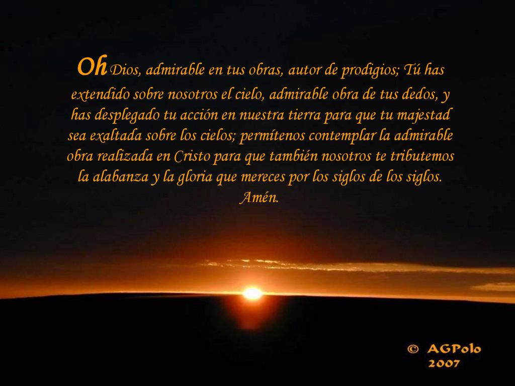 Oh Dios, admirable en tus obras, autor de prodigios; Tú has extendido sobre nosotros el cielo, admirable obra de tus dedos, y has desplegado tu acción en nuestra tierra para que tu majestad sea exaltada sobre los cielos; permítenos contemplar la admirable obra realizada en Cristo para que también nosotros te tributemos la alabanza y la gloria que mereces por los siglos de los siglos.