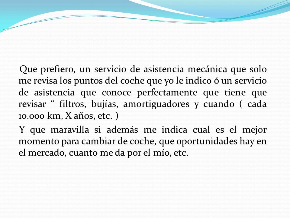 Que prefiero, un servicio de asistencia mecánica que solo me revisa los puntos del coche que yo le indico ó un servicio de asistencia que conoce perfectamente que tiene que revisar filtros, bujías, amortiguadores y cuando ( cada km, X años, etc.